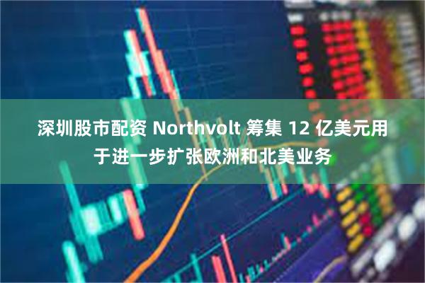 深圳股市配资 Northvolt 筹集 12 亿美元用于进一步扩张欧洲和北美业务