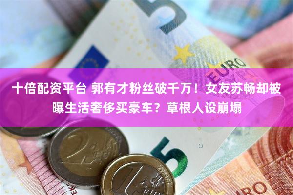 十倍配资平台 郭有才粉丝破千万！女友苏畅却被曝生活奢侈买豪车？草根人设崩塌