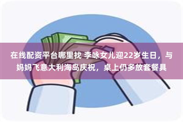 在线配资平台哪里找 李咏女儿迎22岁生日，与妈妈飞意大利海岛庆祝，桌上仍多放套餐具