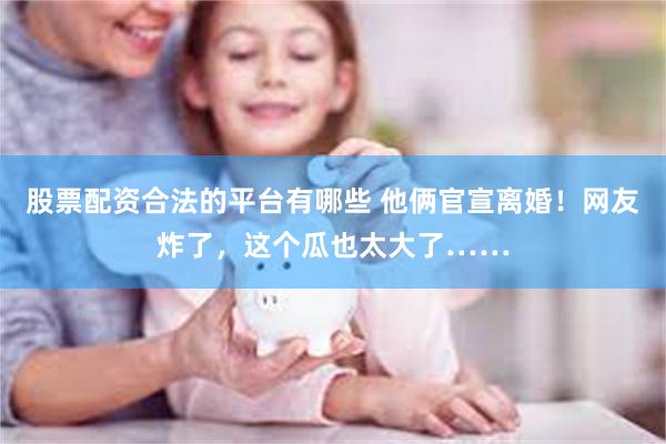 股票配资合法的平台有哪些 他俩官宣离婚！网友炸了，这个瓜也太大了……