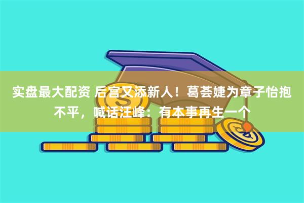 实盘最大配资 后宫又添新人！葛荟婕为章子怡抱不平，喊话汪峰：有本事再生一个