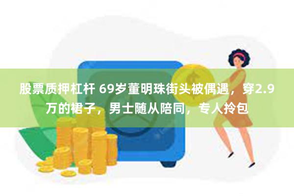 股票质押杠杆 69岁董明珠街头被偶遇，穿2.9万的裙子，男士随从陪同，专人拎包