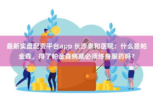 最新实盘配资平台app 长沙泰和医院：什么是帕金森，得了帕金森病就必须终身服药吗？