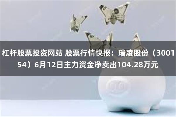 杠杆股票投资网站 股票行情快报：瑞凌股份（300154）6月12日主力资金净卖出104.28万元