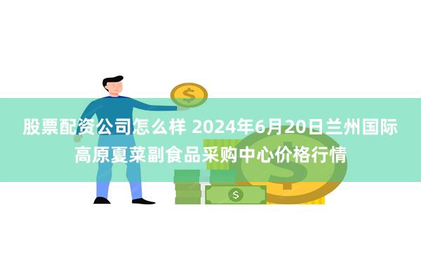 股票配资公司怎么样 2024年6月20日兰州国际高原夏菜副食品采购中心价格行情