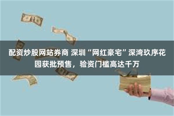 配资炒股网站券商 深圳“网红豪宅”深湾玖序花园获批预售，验资门槛高达千万