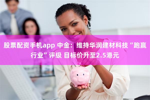 股票配资手机app 中金：维持华润建材科技“跑赢行业”评级 目标价升至2.5港元