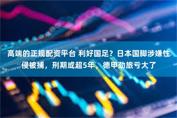 高端的正规配资平台 利好国足？日本国脚涉嫌性侵被捕，刑期或超5年，德甲劲旅亏大了