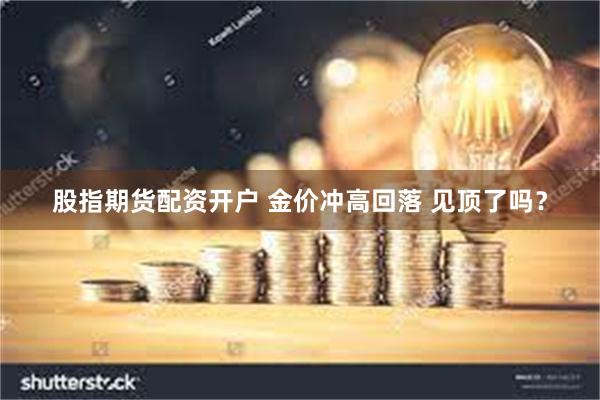 股指期货配资开户 金价冲高回落 见顶了吗？