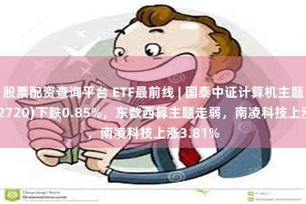 股票配资查询平台 ETF最前线 | 国泰中证计算机主题ETF(512720)下跌0.85%，东数西算主题走弱，南凌科技上涨3.81%