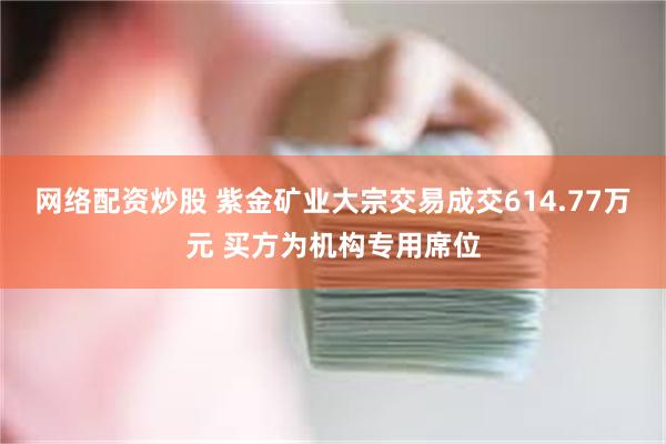 网络配资炒股 紫金矿业大宗交易成交614.77万元 买方为机构专用席位