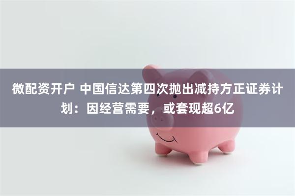 微配资开户 中国信达第四次抛出减持方正证券计划：因经营需要，或套现超6亿