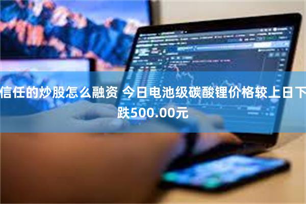 信任的炒股怎么融资 今日电池级碳酸锂价格较上日下跌500.00元