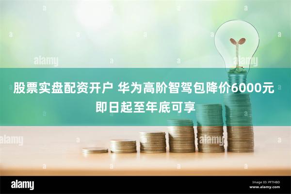 股票实盘配资开户 华为高阶智驾包降价6000元 即日起至年底可享