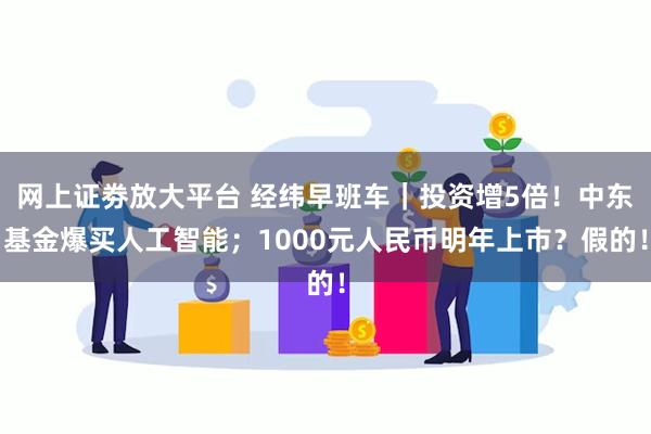 网上证劵放大平台 经纬早班车｜投资增5倍！中东基金爆买人工智能；1000元人民币明年上市？假的！