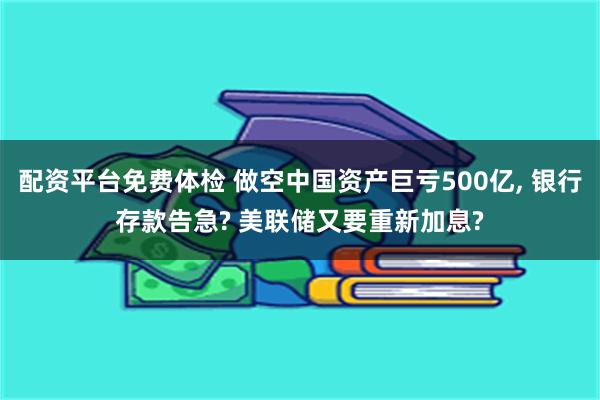 配资平台免费体检 做空中国资产巨亏500亿, 银行存款告急? 美联储又要重新加息?