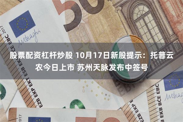 股票配资杠杆炒股 10月17日新股提示：托普云农今日上市 苏州天脉发布中签号