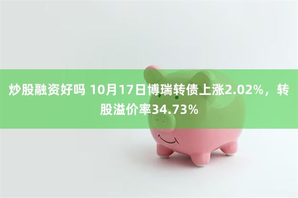 炒股融资好吗 10月17日博瑞转债上涨2.02%，转股溢价率34.73%