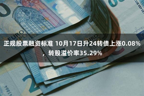 正规股票融资标准 10月17日升24转债上涨0.08%，转股溢价率35.29%