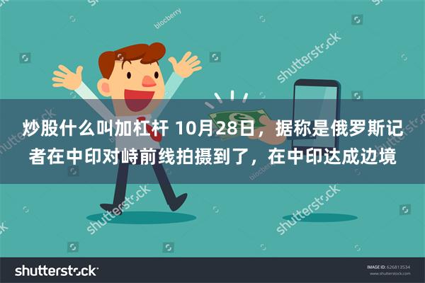 炒股什么叫加杠杆 10月28日，据称是俄罗斯记者在中印对峙前线拍摄到了，在中印达成边境