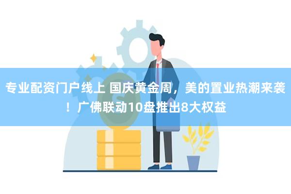 专业配资门户线上 国庆黄金周，美的置业热潮来袭！广佛联动10盘推出8大权益