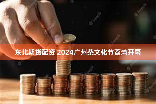 东北期货配资 2024广州茶文化节荔湾开幕