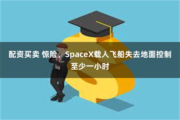 配资买卖 惊险，SpaceX载人飞船失去地面控制至少一小时