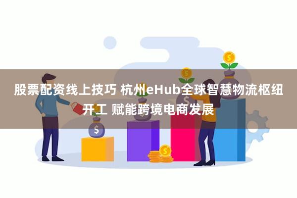 股票配资线上技巧 杭州eHub全球智慧物流枢纽开工 赋能跨境电商发展