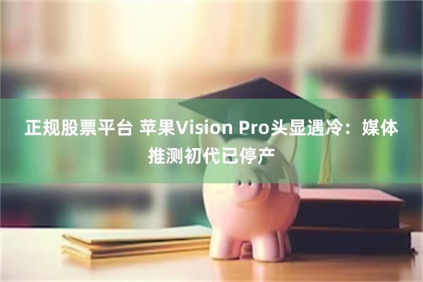 正规股票平台 苹果Vision Pro头显遇冷：媒体推测初代已停产