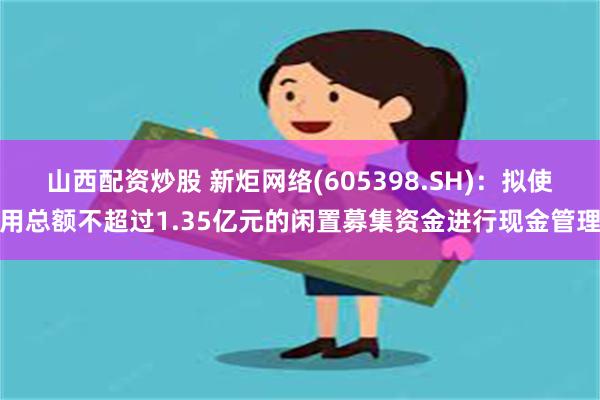 山西配资炒股 新炬网络(605398.SH)：拟使用总额不超过1.35亿元的闲置募集资金进行现金管理