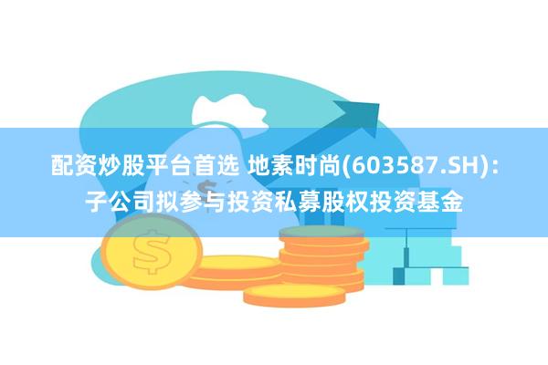 配资炒股平台首选 地素时尚(603587.SH)：子公司拟参与投资私募股权投资基金