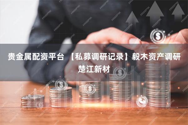 贵金属配资平台 【私募调研记录】毅木资产调研楚江新材