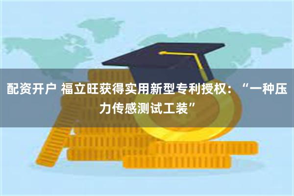 配资开户 福立旺获得实用新型专利授权：“一种压力传感测试工装”