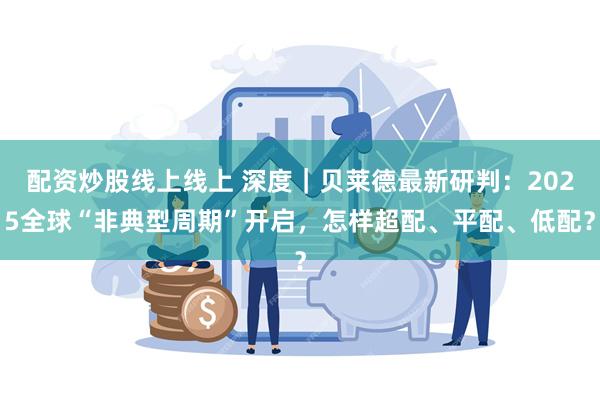 配资炒股线上线上 深度｜贝莱德最新研判：2025全球“非典型周期”开启，怎样超配、平配、低配？