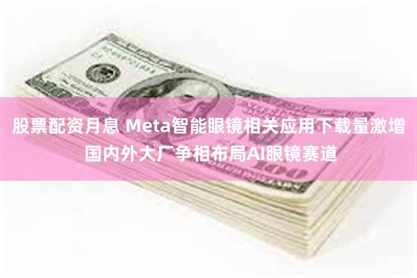 股票配资月息 Meta智能眼镜相关应用下载量激增 国内外大厂争相布局AI眼镜赛道