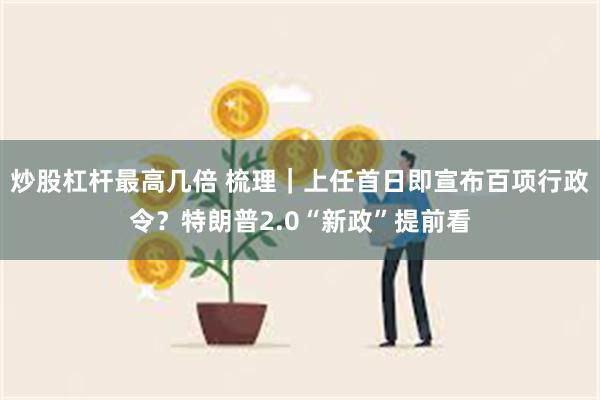 炒股杠杆最高几倍 梳理｜上任首日即宣布百项行政令？特朗普2.0“新政”提前看