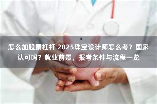 怎么加股票杠杆 2025珠宝设计师怎么考？国家认可吗？就业前景，报考条件与流程一览