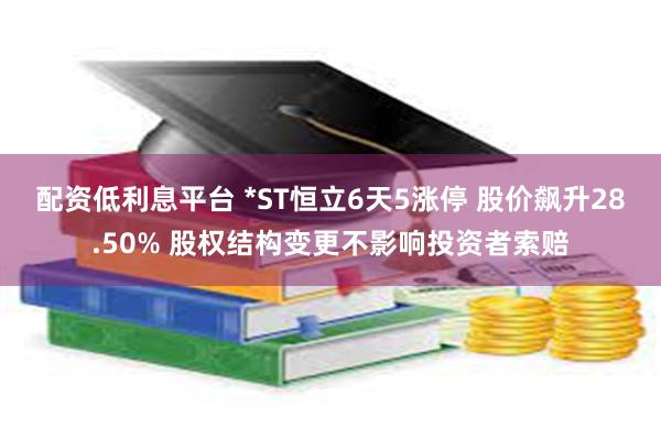 配资低利息平台 *ST恒立6天5涨停 股价飙升28.50% 股权结构变更不影响投资者索赔